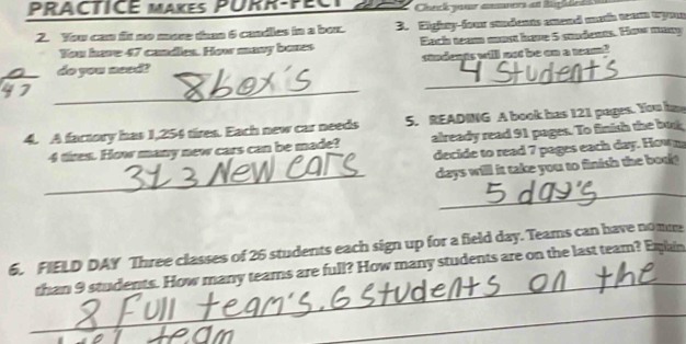 PRACTICE MAKEs PURR-PECT Check your ansers at Righée 
2. You can fit no more than 6 cundles in a box. 3. Eighty-four stdants anend mrth team tyon 
You have 47 cuadles. How many bones Each team most have 5 students. How many 
_ 
do you need? condeps will not be on a toan! 
_ 
4. A factory has 1,254 tires. Each new car needs 5. READING A book has 121 pages. You ime
4 tires. How many new cars can be made? already read 91 pages. To finish the but 
decide to read 7 pages each day. Hown 
_
days will it take you to finish the bou 
_ 
_ 
6. FIELD DAY Three classes of 26 students each sign up for a field day. Teams can have nomme 
than 9 students. How many teams are full? How many students are on the last team? Eqain 
_