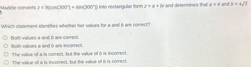 Maddie converts z=8(cos (300°)+isin (300°)) into rectangular form z=a+bi and determines that a=4 and b=4sqrt(3)
Which statement identifies whether her values for a and b are correct?
Both values a and b are correct.
Both values a and b are incorrect.
The value of a is correct, but the value of b is incorrect.
The value of a is incorrect, but the value of b is correct.