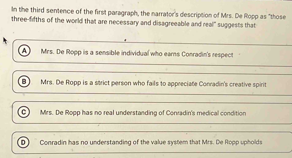 In the third sentence of the first paragraph, the narrator’s description of Mrs. De Ropp as “those
three-fifths of the world that are necessary and disagreeable and real” suggests that
A) Mrs. De Ropp is a sensible individual who earns Conradin's respect
_
_
B Mrs. De Ropp is a strict person who fails to appreciate Conradin's creative spirit
_
_
c) Mrs. De Ropp has no real understanding of Conradin's medical condition
_
_
D Conradin has no understanding of the value system that Mrs. De Ropp upholds
_