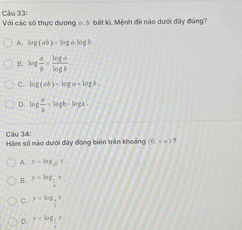 Với các số thực dương a, b bất kì. Mệnh đề nào dưới đây đúng?
A. log (ab)=log a.log b.
B. log  a/b = log a/log b .
C. log (ab)=log a+log b.
D. log  a/b =log b-log a. 
Câu 34:
Hàm số nào dưới đây đồng biến trên khoảng (0;+∈fty ) ?
A. y=log _sqrt(3)x.
B. y=log _ π /6 x.
C. y=log _ e/3 x.
D. y=log _ 1/4 x.