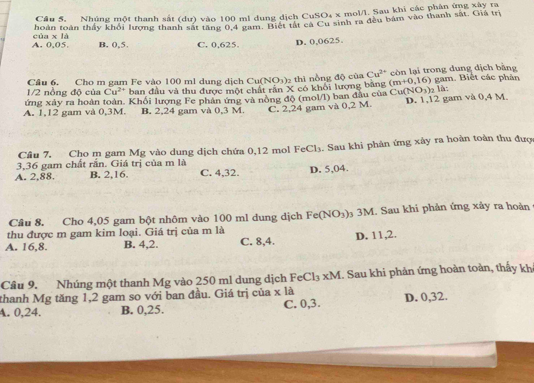 Nhúng một thanh sắt (dư) vào 100 ml dung dịch CuSO₄ x mol/l. Sau khi các phản ứng xảy ra
thoàn toàn thấy khối lượng thanh sắt tăng 0,4 gam. Biết tất cả Cu sinh ra đều bám vào thanh sắt. Giá trị
của x là
A. 0,05. B. 0,5. C. 0,625.
D. 0,0625.
Câu 6. Cho m gam Fe vào 100 ml dung dịch Cu(NO_3) 2 thì nồng độ của Cu^(2+) còn lại trong dung dịch bằng
1/2 nồng độ của Cu^(2+) ban đầu và thu được một chất răn X có khối lượng bằng (m+0,16) gam. Biết các phản
ứng xảy ra hoàn toàn. Khối lượng Fe phản ứng và nồng độ (mol/l) ban đầu của Cu(NO_3)_2la:
A. 1,12 gam và 0,3M. B. 2,24 gam và 0,3 M. C. 2,24 gam và 0,2 M. D. 1,12 gam và 0,4 M.
Câu 7. Cho m gam Mg vào dung dịch chứa 0,12 mol FeCl₃. Sau khi phản ứng xảy ra hoàn toàn thu được
3,36 gam chất rắn. Giá trị của m là
A. 2,88. B. 2,16. C. 4,32. D. 5,04.
Câu 8. Cho 4,05 gam bột nhôm vào 100 ml dung dịch Fe(NO_3) 03 3M. Sau khi phản ứng xảy ra hoàn
thu được m gam kim loại. Giá trị của m là
A. 16,8. B. 4,2. C. 8,4. D. 11,2.
Câu 9. Nhúng một thanh Mg vào 250 ml dung dịch FeCl_3* M 1. Sau khi phản ứng hoàn toàn, thấy kh
thanh Mg tăng 1,2 gam so với ban đầu. Giá trị của x là
A. 0,24. B. 0,25. C. 0,3. D. 0,32.