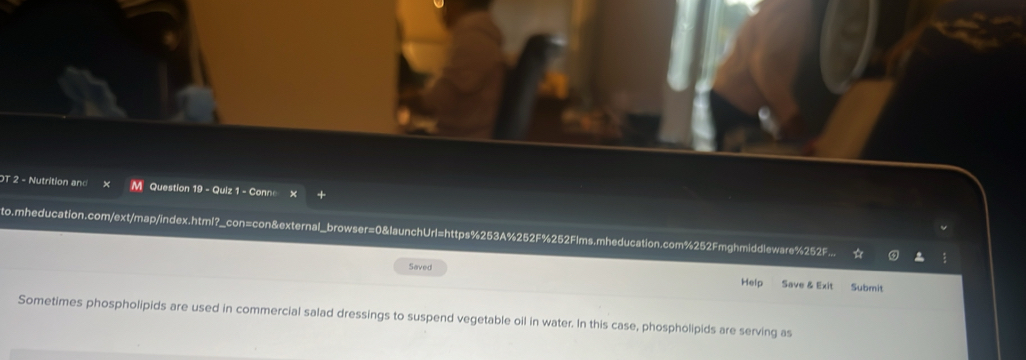 OT 2 - Nutrition and Question 19 - Quiz 1 - Conne × 
to.mheducation.com/ext/map/index.html?_con=con&external_browser=0&launchUrl=https%253A%252F%252Flms.mheducation.com%252Fmghmiddleware%252F 
Saved Help Save & Exit Submit 
Sometimes phospholipids are used in commercial salad dressings to suspend vegetable oil in water. In this case, phospholipids are serving as