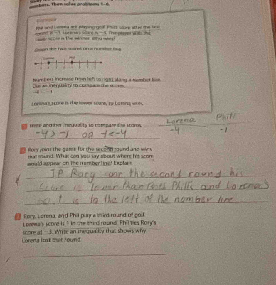 mmbers. Then solve probloms 1-6 
Eiontipion 
pui and Lorena are playing goof. Phil's score atter the lirst 
toun ( PR 1 Loreria's score is — 4. The glayer with the 
lower score is the winner. Who wins? 
Gragh the two scores on a number line 
Numbers increase from left to right along a number line. 
Use an inequality to compare the scores.
-4 1
Lorena's score is the lower scure, so Lorena wins. 
Wite another inequality to compare the scores. 
_
- 1
_ 
Rory joins the game for the second round and wins 
that round. What can you say about where his score 
would appear on the number line? Explain 
_ 
_ 
_ 
Rory, Lorena, and Phii play a third round of golf 
Lorena's score is ? in the third round. Phil ties Rory's 
score at -3. Write an inequality that shows why 
Lorena lost that round 
_