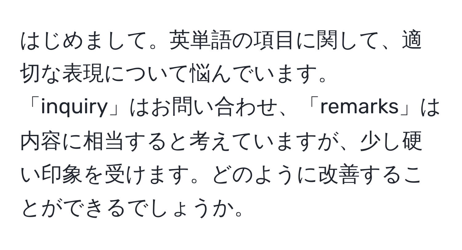 はじめまして。英単語の項目に関して、適切な表現について悩んでいます。「inquiry」はお問い合わせ、「remarks」は内容に相当すると考えていますが、少し硬い印象を受けます。どのように改善することができるでしょうか。