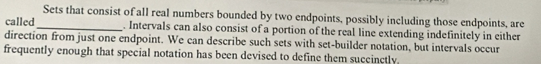 Sets that consist of all real numbers bounded by two endpoints, possibly including those endpoints, are 
called_ . Intervals can also consist of a portion of the real line extending indefinitely in either 
direction from just one endpoint. We can describe such sets with set-builder notation, but intervals occur 
frequently enough that special notation has been devised to define them succinctly.