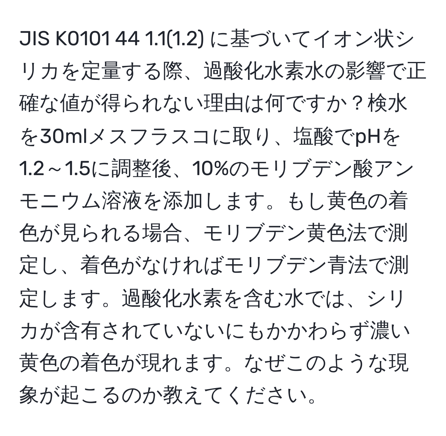 JIS K0101 44 1.1(1.2) に基づいてイオン状シリカを定量する際、過酸化水素水の影響で正確な値が得られない理由は何ですか？検水を30mlメスフラスコに取り、塩酸でpHを1.2～1.5に調整後、10%のモリブデン酸アンモニウム溶液を添加します。もし黄色の着色が見られる場合、モリブデン黄色法で測定し、着色がなければモリブデン青法で測定します。過酸化水素を含む水では、シリカが含有されていないにもかかわらず濃い黄色の着色が現れます。なぜこのような現象が起こるのか教えてください。