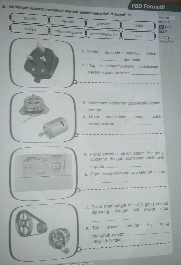 PBD Formatif
E. Isi tempat kosong mengenai elemen elektromekanikal di bawah ini.
Buku Taks
m 1 - 5
kinetik neutral rantai SP 521
gerakan
TP 2
kuasa mikropengawal elektromekanial dua BA
Mengoplikus
1. Terdiri daripada tamatan hidup,
_, dan bumi.
2. Plag ini menyambungkan perkakasan
elektrik kepada bekalan_
3. Motor menukarkan tenaga elektrik kepada
tenaga_
4. Motor menukarkan tenaga untuk
menghasilkan_
5. Panel kawalan adalah papan litar yang
dipasang dengan komponen elektronik
kepada_
6. Panel kawalan mengawal seluruh sistem
_.
7. Takal mempunyai alur rim yang sesuai
dipasang dengan tali sawat atau
_
_
8. Tali sawat adalah tali yang
menghubungkan
atau lebih takal.