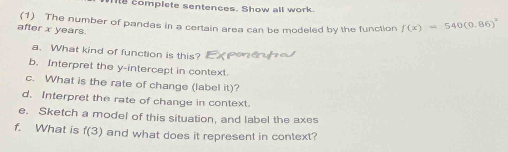 ite complete sentences. Show all work. 
(1) The number of pandas in a certain area can be modeled by the function f(x)=540(0.86)^x
after x years. 
a. What kind of function is this? 
b. Interpret the y-intercept in context. 
c. What is the rate of change (label it)? 
d. Interpret the rate of change in context. 
e. Sketch a model of this situation, and label the axes 
f. What is f(3) and what does it represent in context?