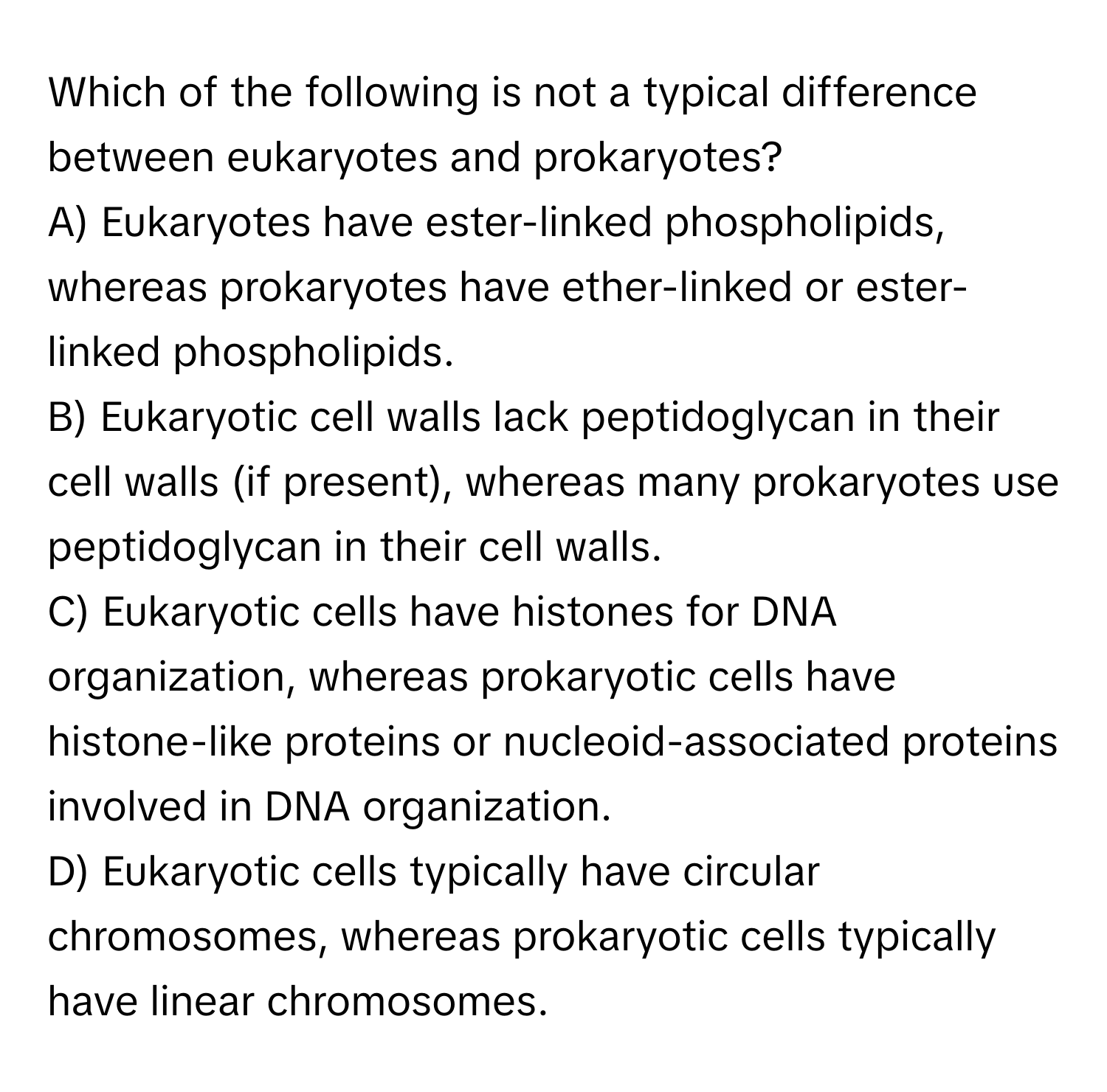 Which of the following is not a typical difference between eukaryotes and prokaryotes?

A) Eukaryotes have ester-linked phospholipids, whereas prokaryotes have ether-linked or ester-linked phospholipids.
B) Eukaryotic cell walls lack peptidoglycan in their cell walls (if present), whereas many prokaryotes use peptidoglycan in their cell walls.
C) Eukaryotic cells have histones for DNA organization, whereas prokaryotic cells have histone-like proteins or nucleoid-associated proteins involved in DNA organization.
D) Eukaryotic cells typically have circular chromosomes, whereas prokaryotic cells typically have linear chromosomes.