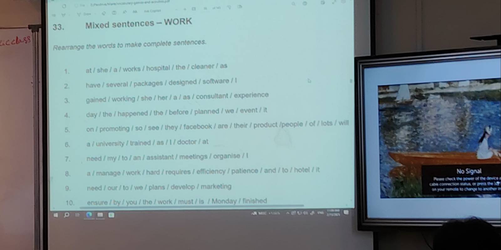 Mixed sentences - WORK 
cclass 
Rearrange the words to make complete sentences. 
1. at / she / a / works / hospital / the / cleaner / as 
2. have / several / packages / designed / software / l 
3. gained / working / she / her / a / as / consultant / experience 
4. day / the / happened / the / before / planned / we / event / it 
5. on / promoting / so / see / they / facebook / are / their / product /people / of / lots / will 
6. a / university / trained / as / I / doctor / at 
7. need / my / to / an / assistant / meetings / organise / l 
8、 a / manage / work / hard / requires / efficiency / patience / and / to / hotel / it No Signal 
Please check the power of the device 
9. need / our / to / we / plans / develop / marketing cabis connection status, or gress the l 
on your remote to change to another i? 
10. ensure / by / you / the / work / must / is / Monday / finished