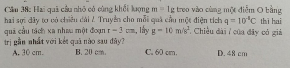 Hai quả cầu nhỏ có cùng khối lượng m=1g treo vào cùng một điểm O bằng
hai sợi dây tơ có chiều dài /. Truyền cho mỗi quả cầu một điện tích q=10^(-8)C thì hai
quả cầu tách xa nhau một đoạn r=3cm , lấy g=10m/s^2. Chiều dài / của dây có giá
trị gần nhất với kết quả nào sau đây?
A. 30 cm. B. 20 cm. C. 60 cm. D. 48 cm