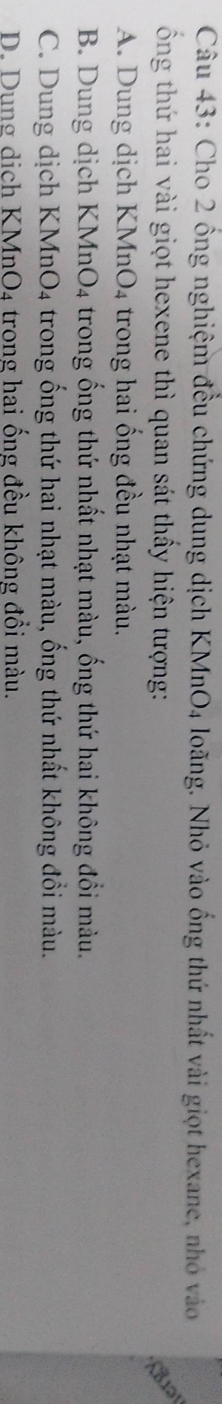 Cho 2 ổng nghiệm đều chứng dung dịch KMnO4 loãng. Nhỏ vào ống thứ nhất vài giọt hexane, nhỏ vào
ổng thứ hai vài giọt hexene thì quan sát thầy hiện tượng:

A. Dung dịch KMn O_4 trong hai ống đều nhạt màu.
B. Dung dịch KM AnO_4 A trong ống thứ nhất nhạt màu, ống thứ hai không đổi màu.
C. Dung dịch KMnO_4 trong ống thứ hai nhạt màu, ống thứ nhất không đổi màu.
D. Dung dich KMnO_4 trong hai ống đều không đổi màu.