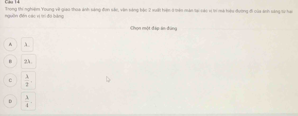 Trong thí nghiệm Young về giao thoa ánh sáng đơn sắc, vân sáng bậc 2 xuất hiện ở trên màn tại các vị trí mà hiệu đường đi của ánh sáng từ hai
nguồn đến các vị trí đó bằng
Chọn một đáp án đúng
A λ.
B 2λ.
C  lambda /2 .
D  lambda /4 .