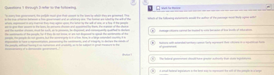 through 3 refer to the following. 1 Mark for Rreiew
"n every lise geverment the pedple must give their assent to the laws by which they are govemed. This
is the tue orerion behween a free govenment and an artitrary one. The fommer are rded by the will of the which of the following situtements would the author of the passage most likely agree with ?
whele, expensed in any mannir they may agree-upon, the lather by the will of one, or a few. I the people
we to give ther sesent to the laws, by persons chosen and appointed by them, the mannar of the choice
oof the number shoee, must be such, as to possess, be disposed, and consequently qualified to declar Average citurens cannot be tructed to vote because of lew levels of education
lte setoments of the peorle; fur if they do not know or are not disposed to speak the sentments of the
people, the people do not govere, but the sovereigsty is in a fiew. Now, in a large extended country, it is
empossible to have a rpresentation, possessing the sentiments, and of integrity, to declare the minds of Nytons with extanded torritory cannot faoly represent their citizers in a republican form
the genple, without having it so numerous and unweldy, as to be subject in great measure to the
mncenverency of a democratic goverment..." of gowrmment
Butus 1 The federal government should have greater authonity than state legislstunes.
D A small federal legislature is the best way to represent the will of the people in a lange