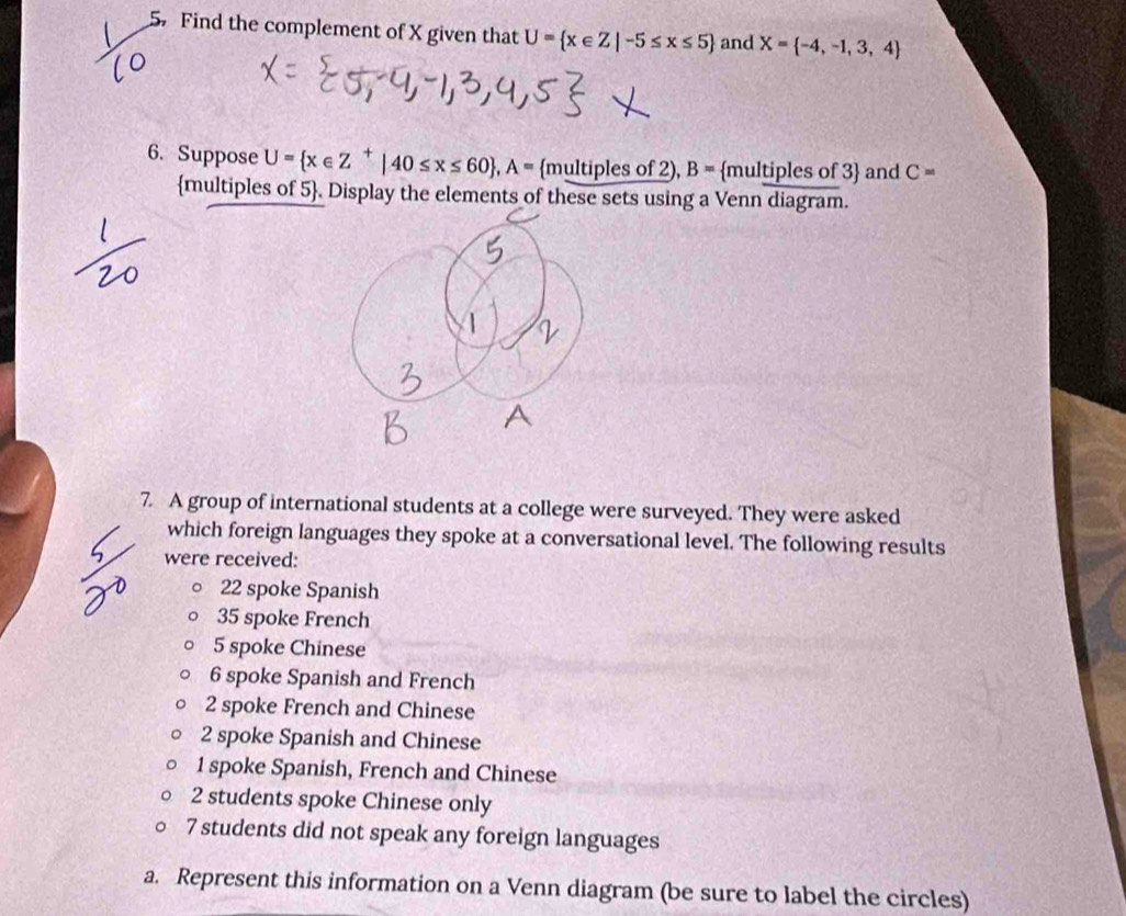 Find the complement of X given that U= x∈ Z|-5≤ x≤ 5 and X= -4,-1,3,4
6. Suppose U= x∈ Z^+|40≤ x≤ 60 , A= mu ltiples of 2), B= multiples of 3 and C=
multiples of 5. Display the elements of these sets using a Venn diagram. 
7 A group of international students at a college were surveyed. They were asked 
which foreign languages they spoke at a conversational level. The following results 
were received:
22 spoke Spanish
35 spoke French
5 spoke Chinese
6 spoke Spanish and French
2 spoke French and Chinese
2 spoke Spanish and Chinese
1 spoke Spanish, French and Chinese
2 students spoke Chinese only
7 students did not speak any foreign languages 
a. Represent this information on a Venn diagram (be sure to label the circles)