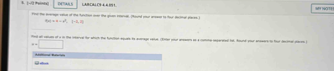 DETAILS LARCALC9 4,4.051. 
MY NOTES 
Find the average value of the function over the given interval. (Round your answer to four decimal places.)
f(x)=4-x^2,(-2,2)
Find all values of x in the interval for which the function equals its average value. (Enter your answers as a comma-separated list. Round your answers to four decimal places.)
x=□
Additional Materials 
* eBook