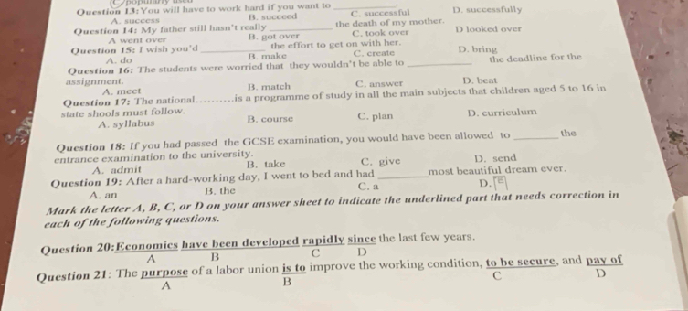 You will have to work hard if you want to _. D. successfully
A. success B. succeed C. successful
Question 14: My father still hasn't really _the death of my mother. C. took over D looked over
A went over B. got over
A. do the effort to get on with her.
Question 15: I wish you'd _B. make C. create D. bring
Question 16: The students were worried that they wouldn't be able to _the deadline for the
assignment. B. match C. answer D. beat
A. meet
Question 17: The national _is a programme of study in all the main subjects that children aged 5 to 16 in
state shools must follow. B. course C. plan D. curriculum
A. syllabus
Question 18: If you had passed the GCSE examination, you would have been allowed to _the
entrance examination to the university. C. give D. send
A. admit B. take
Question 19: After a hard-working day, I went to bed and had C. a_ most beautiful dream ever.
D.
A. an B. the
Mark the letter A, B, C, or D on your answer sheet to indicate the underlined part that needs correction in
each of the following questions.
Question 20:Economics have been developed rapidly since the last few years.
A B C D
Question 21: The purpose of a labor union is to improve the working condition, to be secure, and pay of
c D
A
B