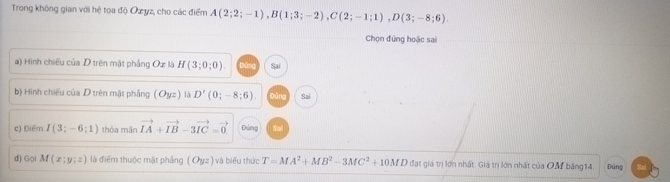 Trong không gian với hệ tọa độ Oæyz, cho các điểm A(2;2;-1), B(1;3;-2), C(2;-1;1), D(3;-8;6). 
Chọn đúng hoặc sai 
a) Hình chiếu của D trên mặt phầng Ox là H(3;0;0). Đúng Sai 
b) Hình chiếu của D trên mặt phầng (Oyz) là D'(0;-8;6). Đúng Sai 
c) Điểm I(3;-6;1) thỏa mãn vector IA+vector IB-3vector IC=vector 0 Đúng 
d) Gọi M(x;y;z) là điểm thuộc mặt phầng (Oyz) và biểu thức T=MA^2+MB^2-3MC^2+10MD đạt giá trị lớn nhất. Giá trị lớn nhất của OM băng14. Đủng