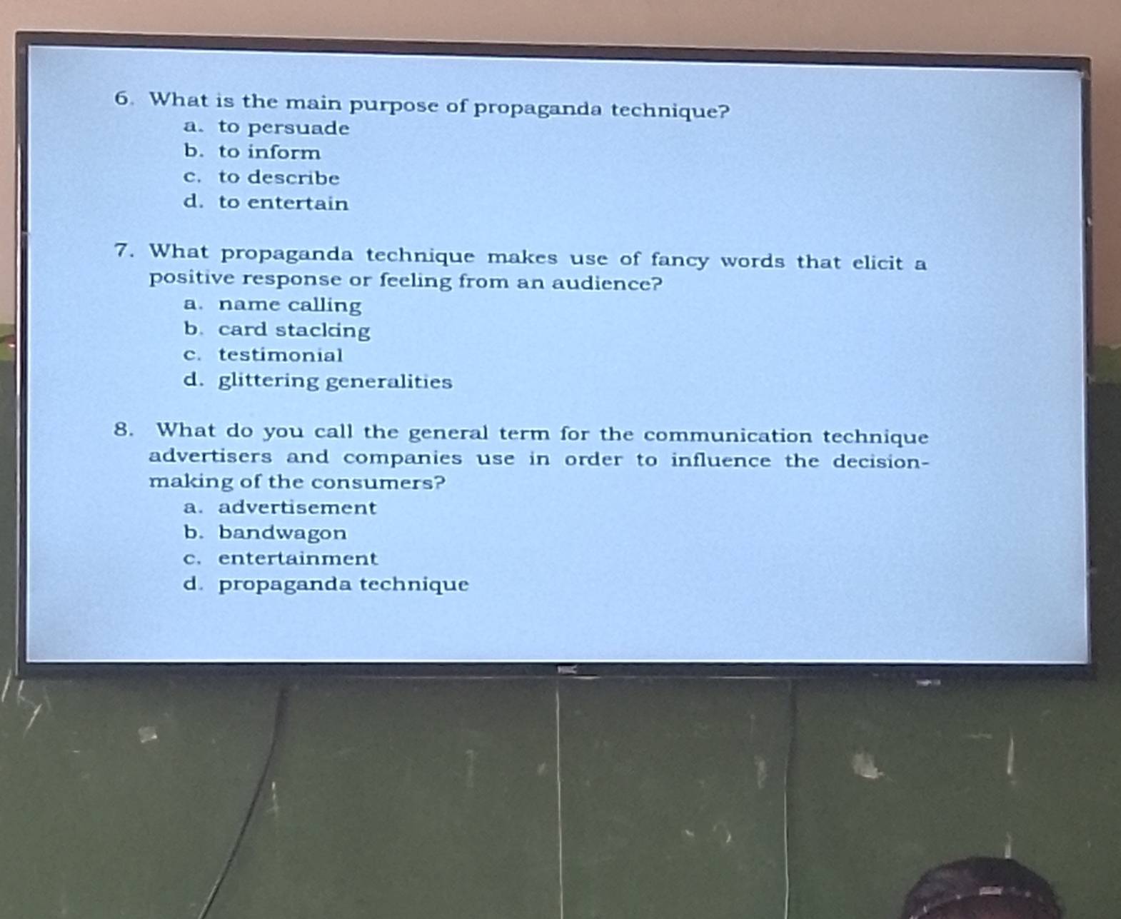 What is the main purpose of propaganda technique?
a to persuade
b. to inform
c. to describe
d. to entertain
7. What propaganda technique makes use of fancy words that elicit a
positive response or feeling from an audience?
a. name calling
b. card stacking
c.testimonial
d. glittering generalities
8. What do you call the general term for the communication technique
advertisers and companies use in order to influence the decision-
making of the consumers?
a. advertisement
b.bandwagon
c. entertainment
d. propaganda technique