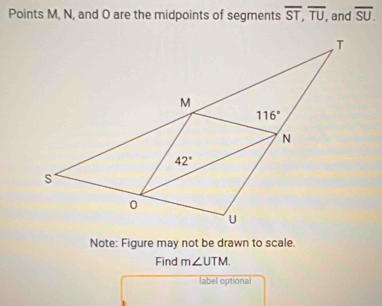 Points M, N, and O are the midpoints of segments overline ST,overline TU, and overline SU.
Note: Figure may not be drawn to scale.
Find m∠ UTM.
label optional