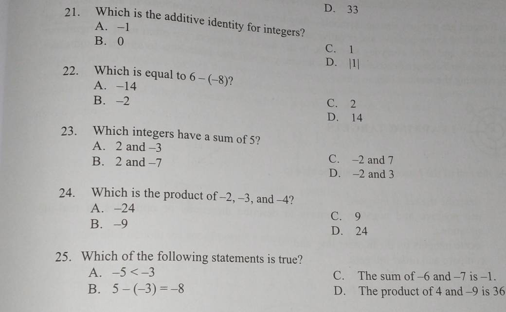 D. 33
21. Which is the additive identity for integers?
A. -1
B. 0
C. 1
D. | 1|
22. Which is equal to 6-(-8) ?
A. -14
B. -2 C. 2
D. 14
23. Which integers have a sum of 5?
A. 2 and -3
B. 2 and -7
C. -2 and 7
D. -2 and 3
24. Which is the product of -2, -3, and -4?
A. -24
C. 9
B. -9 D. 24
25. Which of the following statements is true?
A. -5 C. The sum of -6 and -7 is -1.
B. 5-(-3)=-8 D. The product of 4 and -9 is 36