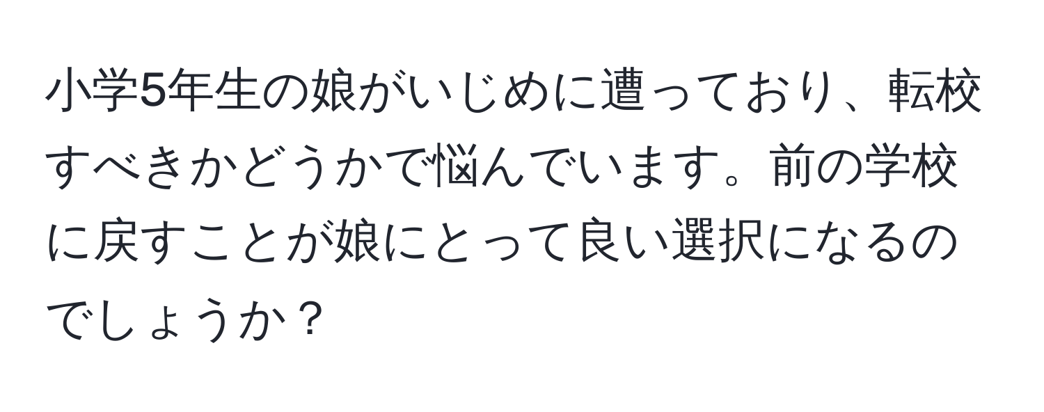 小学5年生の娘がいじめに遭っており、転校すべきかどうかで悩んでいます。前の学校に戻すことが娘にとって良い選択になるのでしょうか？