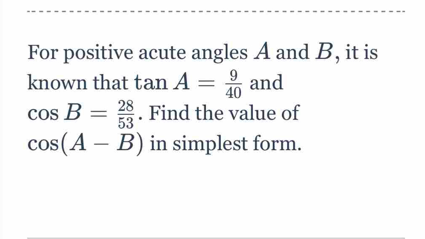 For positive acute angles A and B, it is 
known that tan A= 9/40  and
cos B= 28/53 . Find the value of
cos (A-B) in simplest form.