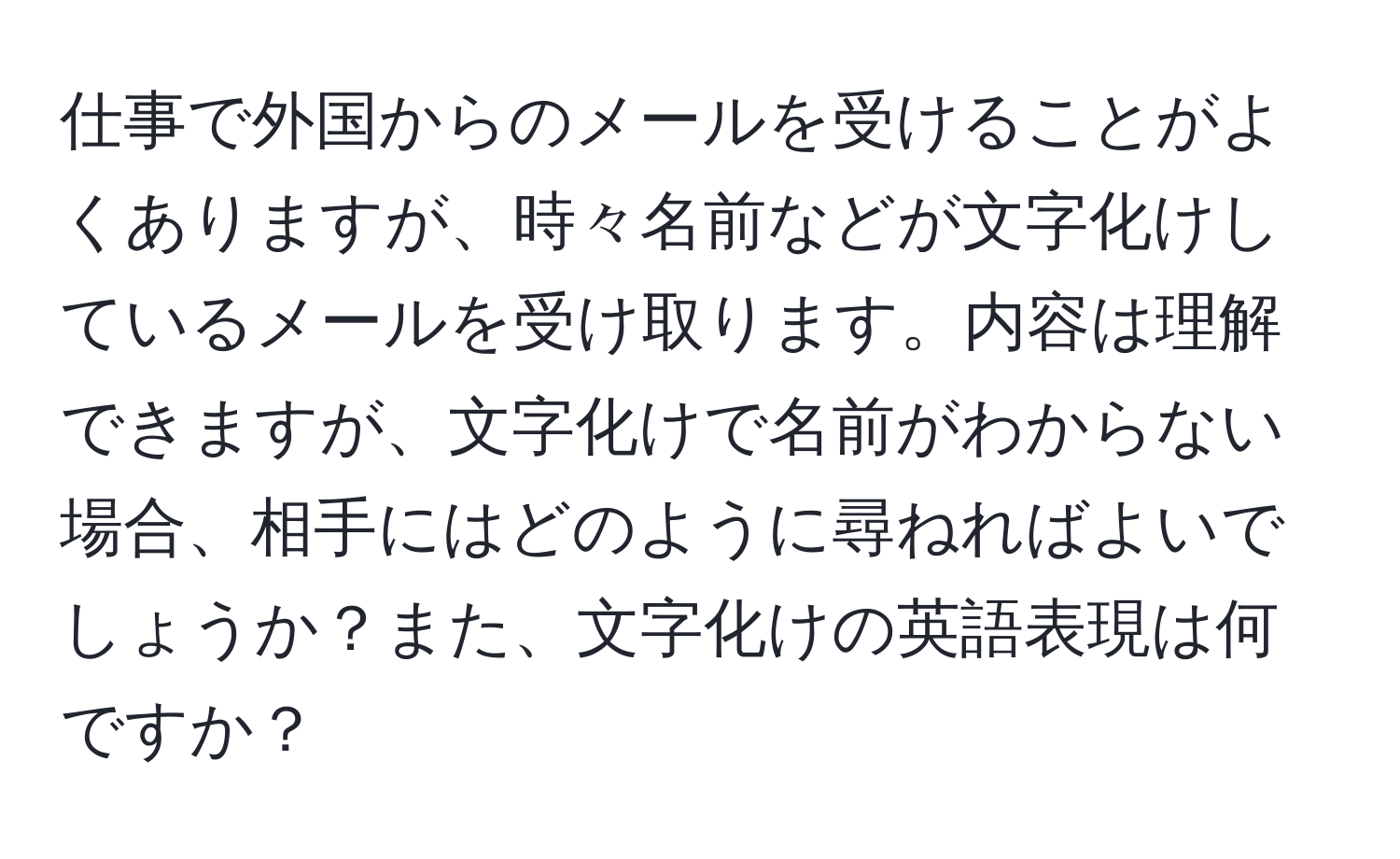 仕事で外国からのメールを受けることがよくありますが、時々名前などが文字化けしているメールを受け取ります。内容は理解できますが、文字化けで名前がわからない場合、相手にはどのように尋ねればよいでしょうか？また、文字化けの英語表現は何ですか？