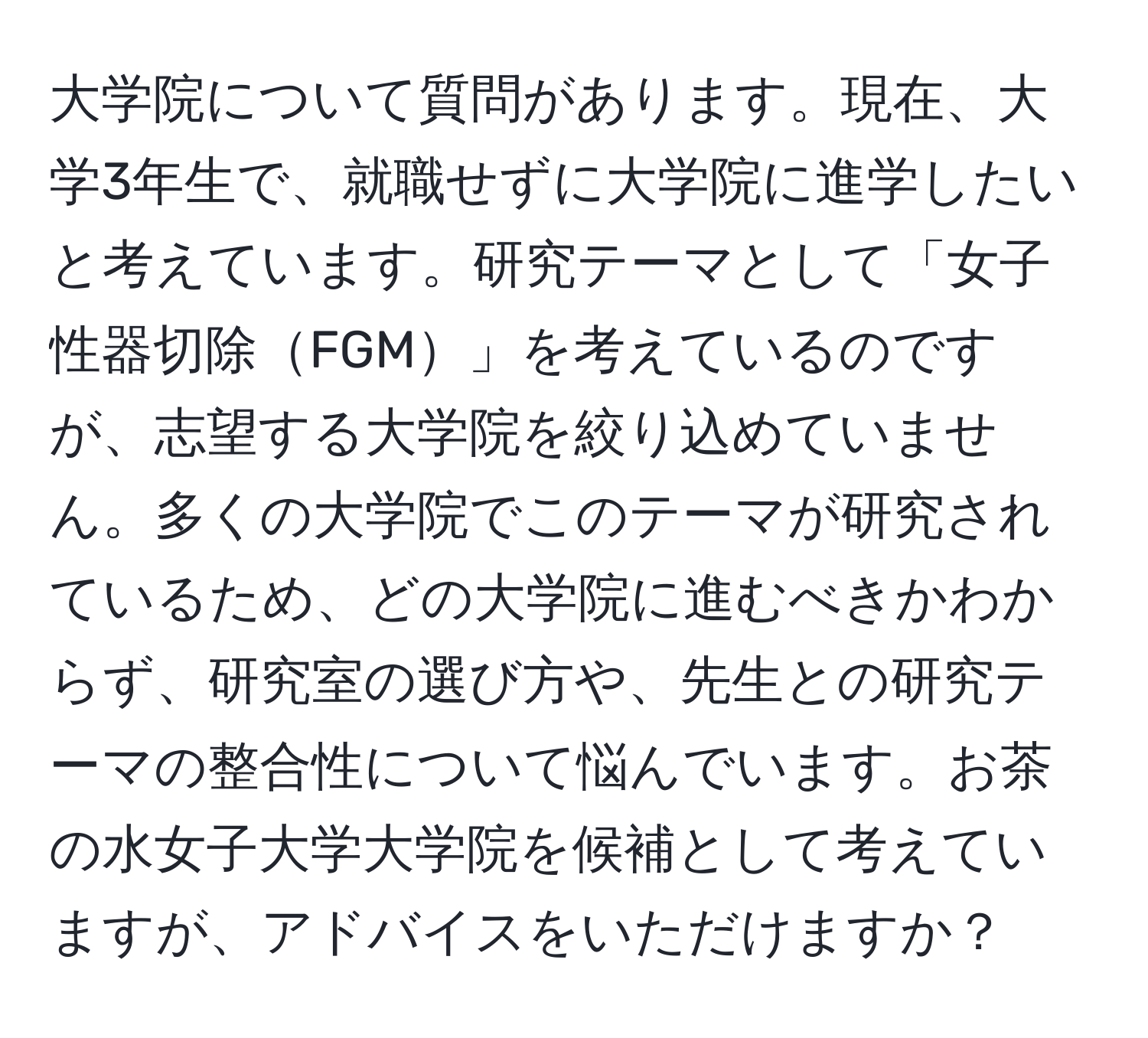 大学院について質問があります。現在、大学3年生で、就職せずに大学院に進学したいと考えています。研究テーマとして「女子性器切除FGM」を考えているのですが、志望する大学院を絞り込めていません。多くの大学院でこのテーマが研究されているため、どの大学院に進むべきかわからず、研究室の選び方や、先生との研究テーマの整合性について悩んでいます。お茶の水女子大学大学院を候補として考えていますが、アドバイスをいただけますか？