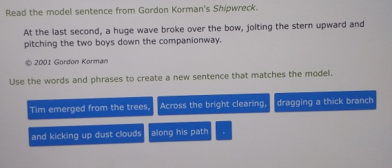 Read the model sentence from Gordon Korman's Shipwreck. 
At the last second, a huge wave broke over the bow, jolting the stern upward and 
pitching the two boys down the companionway. 
2001 Gordon Korman 
Use the words and phrases to create a new sentence that matches the model. 
Tim emerged from the trees, Across the bright clearing, dragging a thick branch 
and kicking up dust clouds along his path