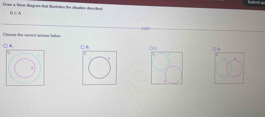 Submit qu 
Draw a Venn diagram that illustrates the situation described.
B⊂ A
Choose the correct answer below. 
A. 
B.