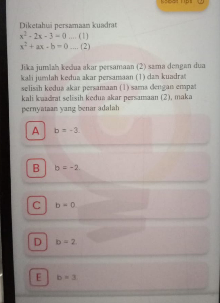 Sobat lips
Diketahui persamaan kuadrat
x^2-2x-3=0 …. (1)
x^2+ax-b=0.... (2)
Jika jumlah kedua akar persamaan (2) sama dengan dua
kali jumlah kedua akar persamaan (1) dan kuadrat
selisih kedua akar persamaan (1) sama dengan empat
kali kuadrat selisih kedua akar persamaan (2), maka
pernyataan yang benar adalah
A b=-3.
B b=-2.
C b=0.
D b=2.
E b=3.