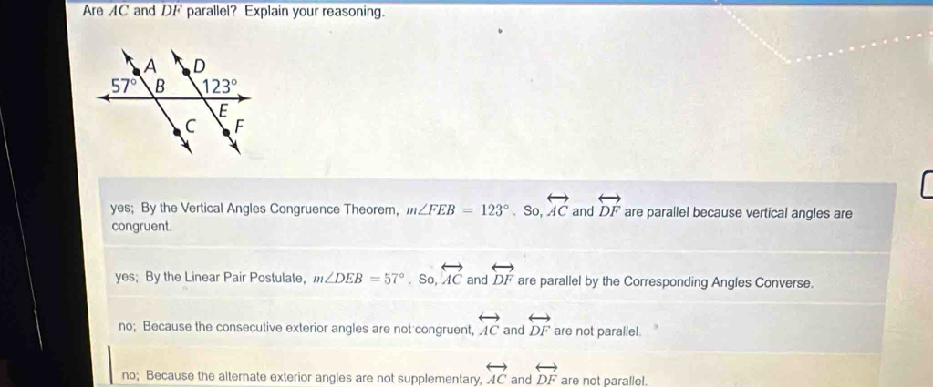 Are AC and DF parallel? Explain your reasoning.
yes; By the Vertical Angles Congruence Theorem, m∠ FEB=123° _ ^1 So. overleftrightarrow AC and overleftrightarrow DF are parallel because vertical angles are
congruent.
yes; By the Linear Pair Postulate, m∠ DEB=57° .So.overleftrightarrow AC and overleftrightarrow DF are parallel by the Corresponding Angles Converse.
no; Because the consecutive exterior angles are not congruent, overleftrightarrow AC and overleftrightarrow DF are not parallel.
no; Because the alternate exterior angles are not supplementary, overleftrightarrow AC and overleftrightarrow DF are not parallel.