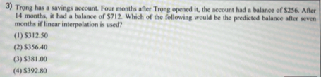 Trong has a savings account. Four months after Trong opened it, the account had a balance of $256. After
14 months, it had a balance of $712. Which of the following would be the predicted balance after seven
months if linear interpolation is used?
(1) $312.50
(2) $356.40
(3) $381.00
(4) $392.80