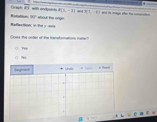 Graph overline RS with endpoints R(1,-3) and S(2,-6) and its image after the composition.
Rotation: 90° about the origin
Reflection: in the y-axis
Does the order of the transformations matter?
Yes
No
