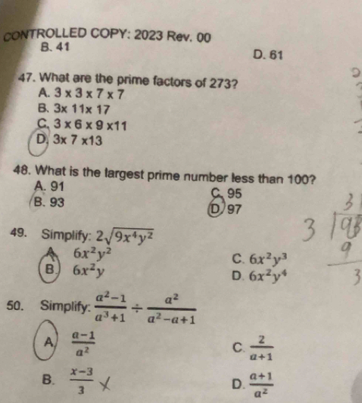 CONTROLLED COPY: 2023 Rev. 00
B. 41 D. 61
47. What are the prime factors of 273?
A. 3* 3* 7* 7
B. 3* 11* 17
C 3* 6* 9* 11
D. 3* 7* 13
48. What is the largest prime number less than 100?
A. 91 C. 95
B. 93
D 97
49. Simplify: 2sqrt(9x^4y^2)
6x^2y^2
C. 6x^2y^3
B 6x^2y
D. 6x^2y^4
50. Simplify:  (a^2-1)/a^3+1 /  a^2/a^2-a+1 
A  (a-1)/a^2 
C.  2/a+1 
B. frac x-33^((circ)
D. frac a+1)a^2