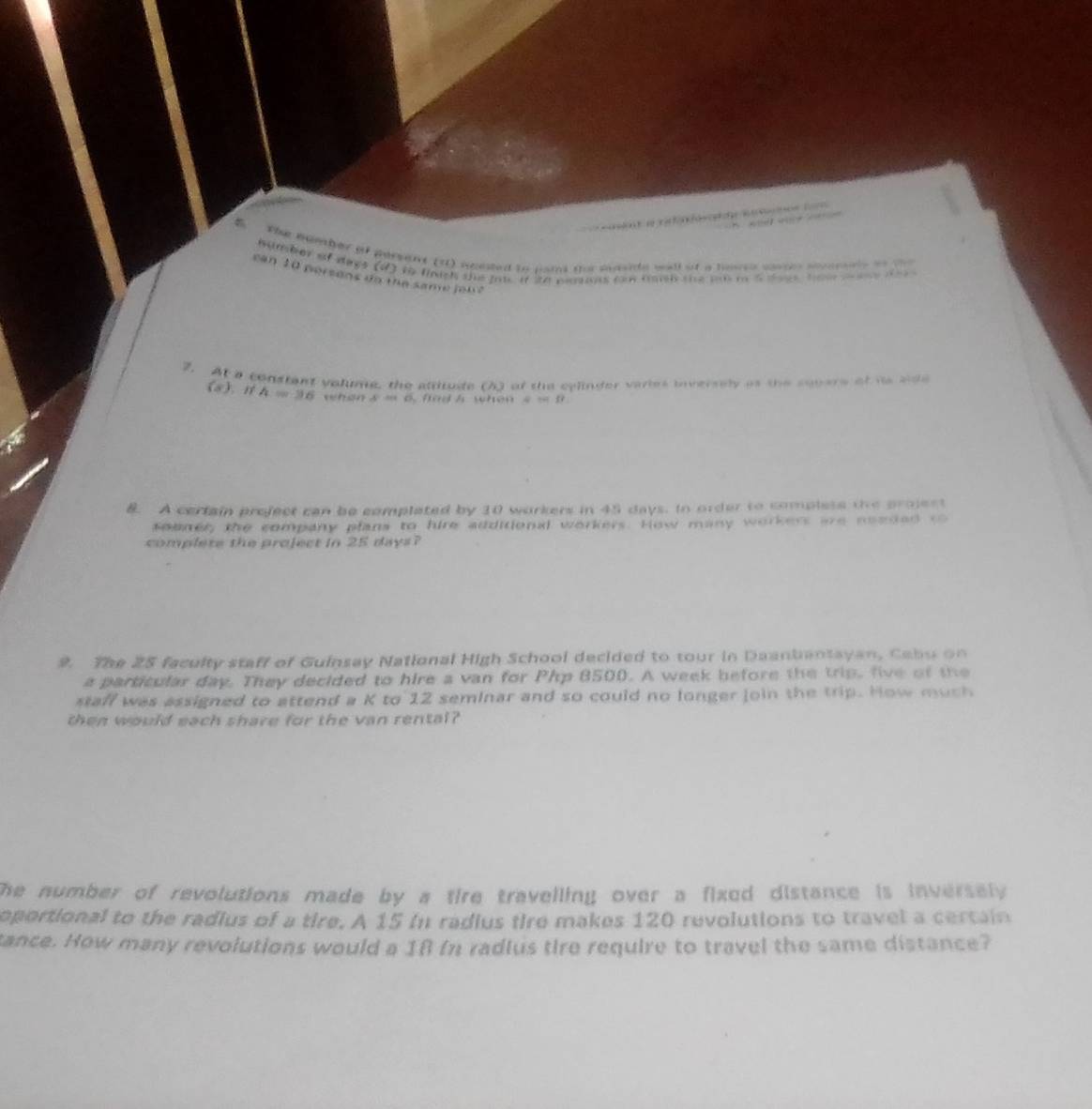 a f 0 os oe R on 

the number of persent (11) nouted to nans sor maside wall at a noss sasses sorerrls on t 
number of days (d) to finich the po it to petns can tah the po t 5 daes to e te 
can 10 persons do the same joh? 
7. At a constant valume, the attitude (A) of the cylinder varies inversely as the sopers of hs side
(8). 1 A=36 when A=CHC fad h when 4Ml. 
8. A certain project can be complated by 10 workers in 45 days. Io order to compless the project 
soener, the company plans to hire additional workers. How many workers are needed to 
complete the project in 25 days? 
9. The 25 faculty staff of Guinsay National High School decided to tour in Daanbantayan, Cabu on 
a particular day. They decided to hire a van for Php 8500. A week before the trip, five of the 
staff was assigned to attend a K to 12 seminar and so could no longer join the trip. How much 
then would each share for the van rental? 
he number of revolutions made by a tire travelling over a fixed distance is inversely . 
oportional to the radius of a tire. A 15 in radius tire makes 120 revolutions to travel a certain 
tance. How many revolutions would a 18 fn radlus tire require to travel the same distance?