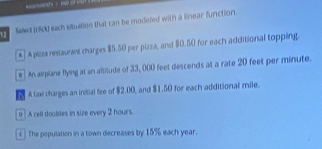 Select (click) each situation that can be modeled with a linear function.
A] Apizza restaurant charges $5.50 per pizza, and $0.50 for each additional topping.
e An airplane flying at an altitude of 33, 000 feet descends at a rate 20 feet per minute.
Ataxi charges an initial fee of $2.00, and $1.50 for each additional mile.
p | A cell doubles in size every 2 hours.
r ] The population in a town decreases by 15% each year.