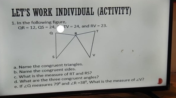 LET’S WORK INDIVIDUAL (ACTIVITY) 
1. In the following figure,
QR=12, QS=24, TV=24 , and RV=23. 
a. Name the congruent triangles. 
b. Name the congruent sides. 
c. What is the measure of RT and RS? 
d. What are the three congruent angles? 
e. If ∠ Q measures 79° and ∠ R=38° , What is the measure of ∠ V