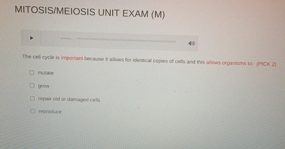 MITOSIS/MEIOSIS UNIT EXAM (M)
b
The cell cycle is important because it allows for identical copies of cells and this allows organisms to: (PICK 2)
mutate
grow
repair old or damaged cells
reproduce