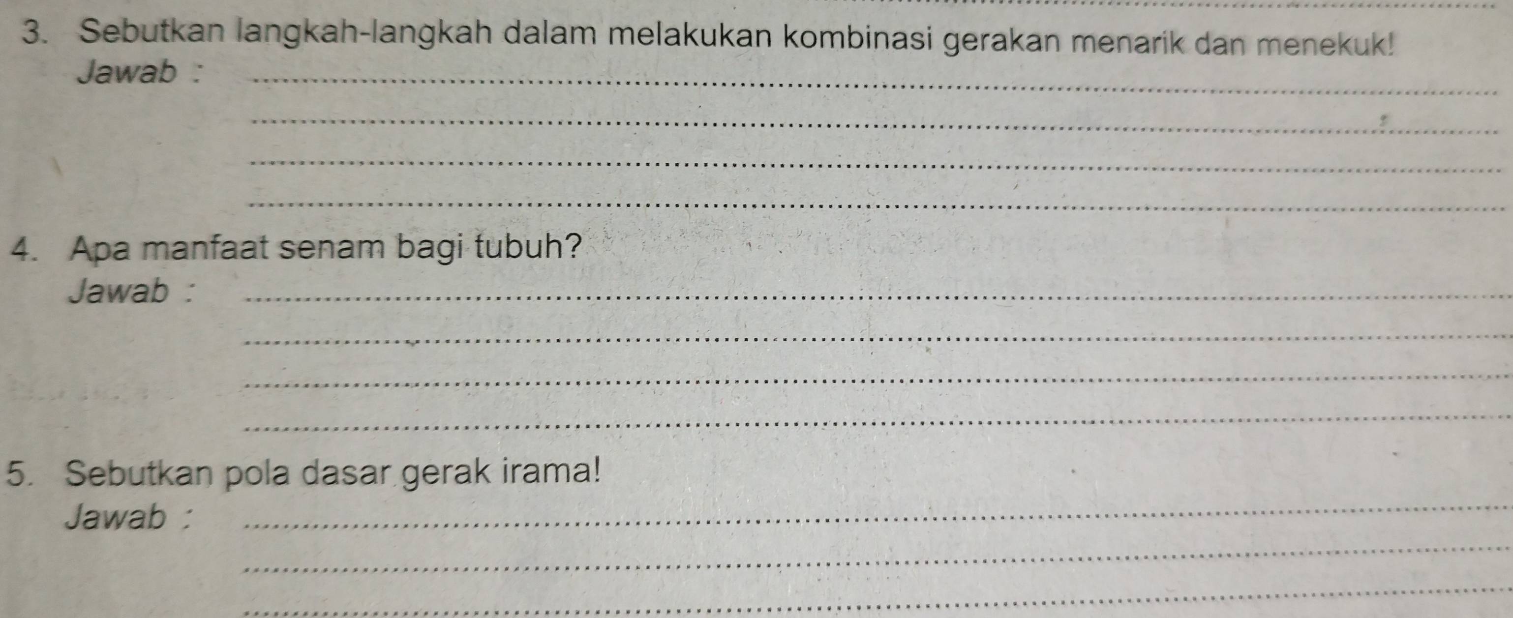 Sebutkan langkah-langkah dalam melakukan kombinasi gerakan menarik dan menekuk! 
Jawab :_ 
_ 
_ 
_ 
4. Apa manfaat senam bagi tubuh? 
Jawab :_ 
_ 
_ 
_ 
_ 
5. Sebutkan pola dasar gerak irama! 
_ 
Jawab : 
_