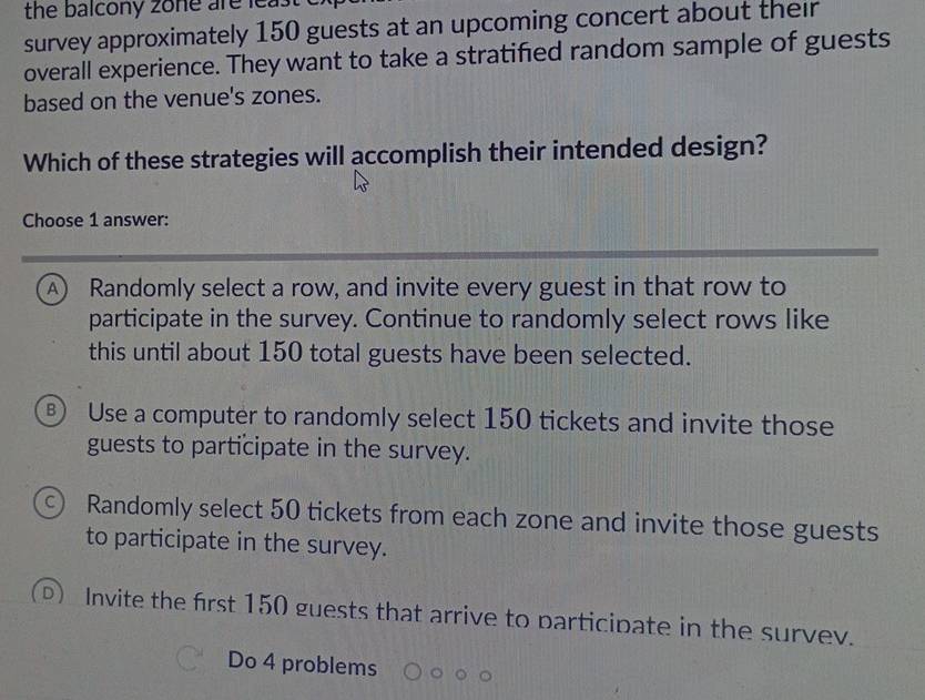 the balcony zone are least .
survey approximately 150 guests at an upcoming concert about their
overall experience. They want to take a stratified random sample of guests
based on the venue's zones.
Which of these strategies will accomplish their intended design?
Choose 1 answer:
A) Randomly select a row, and invite every guest in that row to
participate in the survey. Continue to randomly select rows like
this until about 150 total guests have been selected.
B Use a computer to randomly select 150 tickets and invite those
guests to participate in the survey.
C Randomly select 50 tickets from each zone and invite those guests
to participate in the survey.
Invite the first 150 guests that arrive to participate in the survev.
Do 4 problems