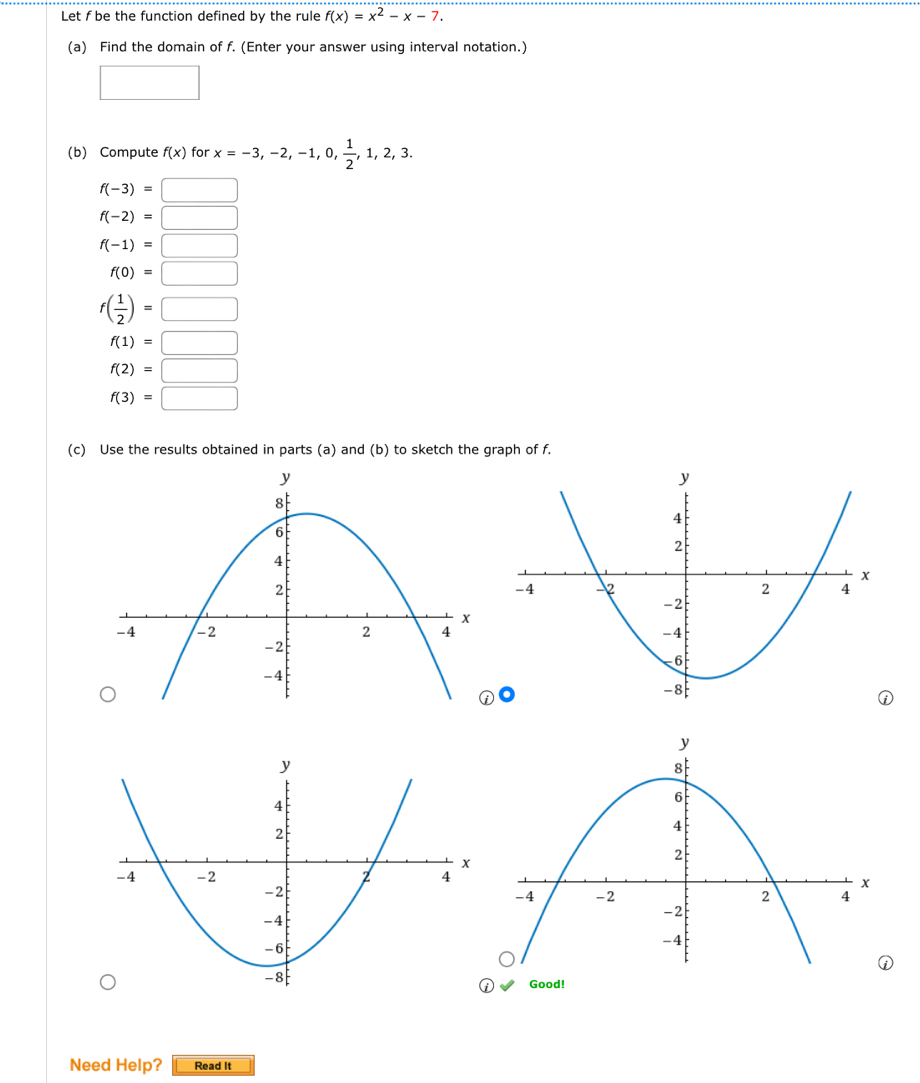 Let f be the function defined by the rule f(x)=x^2-x-7. 
(a) Find the domain of f. (Enter your answer using interval notation.) 
□ 
(b) Compute f(x) for x=-3,-2,-1,0, 1/2 ,1,2,3.
f(-3)=□
f(-2)=□
f(-1)=□
f(0)=□
f( 1/2 )=□
f(1)=□
f(2)=□
f(3)=□
(c) Use the results obtained in parts (a) and (b) to sketch the graph of f. 
Good! 
Need Help? Read It