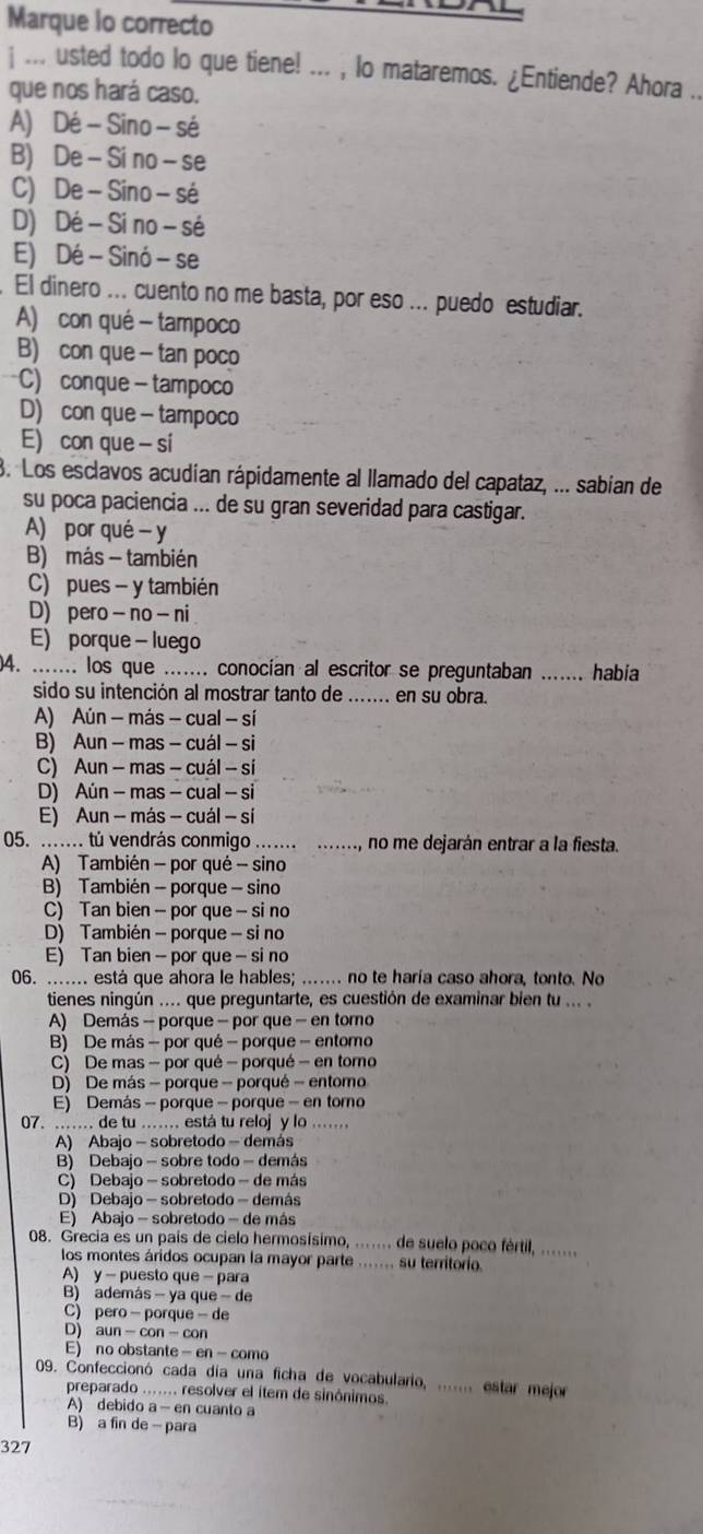 Marque lo correcto
j ... usted todo lo que tiene! ... , lo mataremos. ¿Entiende? Ahora ..
que nos hará caso.
A) Dé -Sino- sé
B) De - Si no - se
C) De -Sino - sé
D) Dé - Si no - sé
E) Dé - Sinó - se
El dinero ... cuento no me basta, por eso ... puedo estudiar.
A) con qué - tampoco
B) con que - tan poco
C) conque- tampoco
D) con que - tampoco
E) con que - si
3. Los esclavos acudían rápidamente al llamado del capataz, ... sabían de
su poca paciencia ... de su gran severidad para castigar.
A) por qué - y
B) más - también
C) pues - y también
D) pero- no - ni
E) porque - luego
)4. ....... los que ....... conocían al escritor se preguntaban ……_ habia
sido su intención al mostrar tanto de …… en su obra.
A) Aún - más - cual - sí
B) Aun - mas - cuál - si
C) Aun - mas - cuál - sí
D) Aún - mas - cual - si
E) Aun - más - cuál - sí
05. ....... tú vendrás conmigo ....... ......., no me dejarán entrar a la fiesta.
A) También - por qué - sino
B) También - porque - sino
C) Tan bien - por que - si no
D) También - porque - si no
E) Tan bien - por que - si no
06. ...... está que ahora le hables; ....... no te haría caso ahora, tonto. No
tienes ningún .... que preguntarte, es cuestión de examinar bien tu ... 
A) Demás - porque - por que - en toro
B) De más - por qué - porque - entomo
C) De mas - por qué - porqué - en torno
D) De más - porque - porqué - entomo
E) Demás - porque - porque - en torno
07. ....... de tu ....... está tu reloj y lo .......
A) Abajo - sobretodo - demás
B) Debajo - sobre todo - demás
C) Debajo - sobretodo - de más
D) Debajo - sobretodo - demás
E) Abajo - sobretodo - de más
08. Grecia es un país de cielo hermosísimo, ....... de suelo poco fértil, .......
los montes áridos ocupan la mayor parte ....... su territorio.
A) y - puesto que - para
B) además - ya que - de
C) pero- porque - de
D) aun -con - con
E) no obstante - en- como
09. Confeccionó cada día una ficha de vocabulario, ....... estar mejor
preparado ...... resolver el ítem de sinónimos.
A) debido a - en cuanto a
B) a fin de - para
327