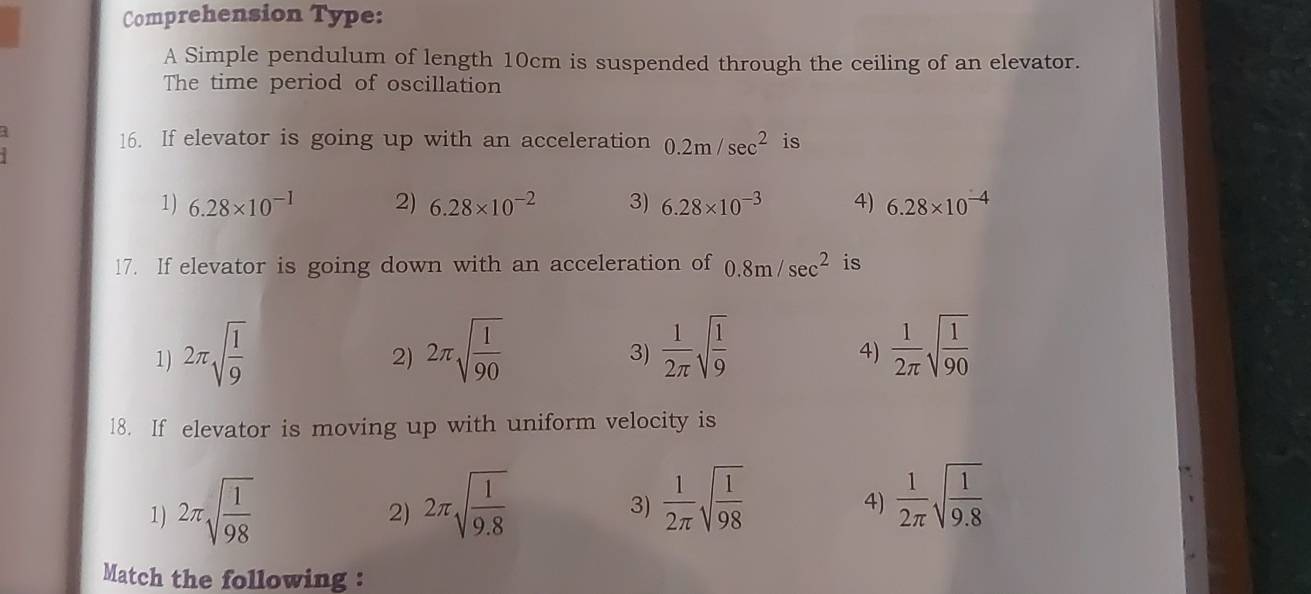 Comprehension Type:
A Simple pendulum of length 10cm is suspended through the ceiling of an elevator.
The time period of oscillation
3
16. If elevator is going up with an acceleration 0.2m/sec^2 is
1) 6.28* 10^(-1) 2) 6.28* 10^(-2) 3) 6.28* 10^(-3) 4) 6.28* 10^(-4)
17. If elevator is going down with an acceleration of 0.8m/sec^2 is
1) 2π sqrt(frac 1)9 2π sqrt(frac 1)90  1/2π  sqrt(frac 1)9  1/2π  sqrt(frac 1)90
2)
3)
4)
18. If elevator is moving up with uniform velocity is
1) 2π sqrt(frac 1)98
2) 2π sqrt(frac l)9.8
3)  1/2π  sqrt(frac 1)98  1/2π  sqrt(frac 1)9.8
4)
Match the following :