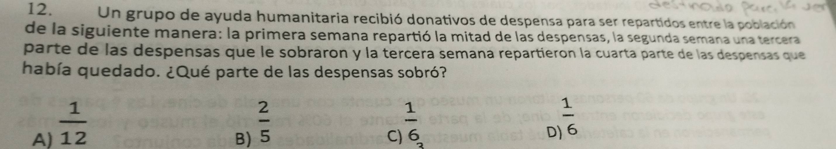 Un grupo de ayuda humanitaria recibió donativos de despensa para ser repartidos entre la población
de la siguiente manera: la primera semana repartió la mitad de las despensas, la segunda semana una tercera
parte de las despensas que le sobraron y la tercera semana repartieron la cuarta parte de las despensas que
había quedado. ¿Qué parte de las despensas sobró?
A)  1/12 
B)  2/5 
 1/6 
C)
D  1/6 