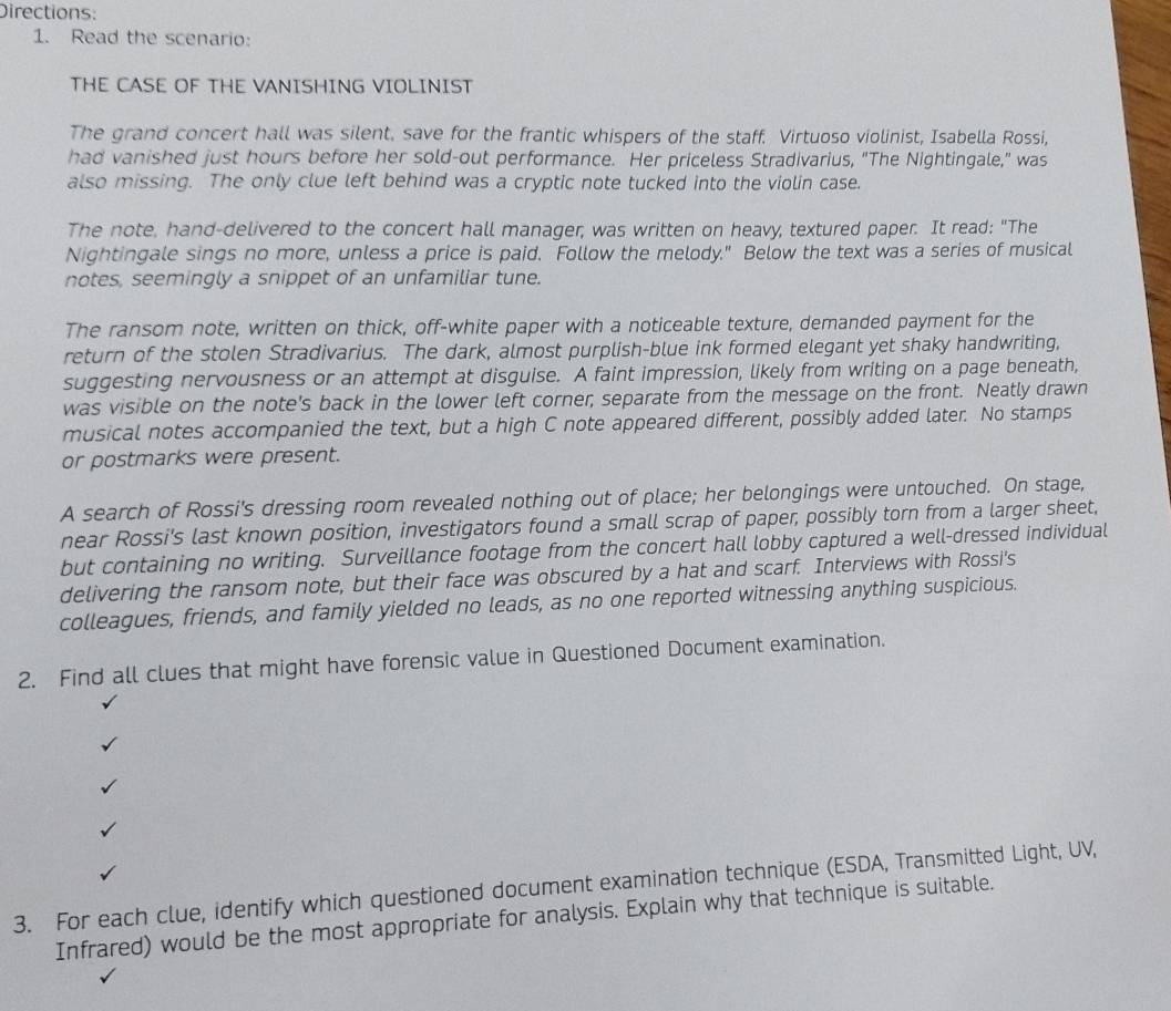 Directions: 
1. Read the scenario: 
THE CASE OF THE VANISHING VIOLINIST 
The grand concert hall was silent, save for the frantic whispers of the staff. Virtuoso violinist, Isabella Rossi, 
had vanished just hours before her sold-out performance. Her priceless Stradivarius, "The Nightingale," was 
also missing. The only clue left behind was a cryptic note tucked into the violin case. 
The note, hand-delivered to the concert hall manager, was written on heavy, textured paper. It read: "The 
Nightingale sings no more, unless a price is paid. Follow the melody." Below the text was a series of musical 
notes, seemingly a snippet of an unfamiliar tune. 
The ransom note, written on thick, off-white paper with a noticeable texture, demanded payment for the 
return of the stolen Stradivarius. The dark, almost purplish-blue ink formed elegant yet shaky handwriting, 
suggesting nervousness or an attempt at disguise. A faint impression, likely from writing on a page beneath, 
was visible on the note's back in the lower left corner; separate from the message on the front. Neatly drawn 
musical notes accompanied the text, but a high C note appeared different, possibly added later. No stamps 
or postmarks were present. 
A search of Rossi's dressing room revealed nothing out of place; her belongings were untouched. On stage, 
near Rossi's last known position, investigators found a small scrap of paper, possibly torn from a larger sheet, 
but containing no writing. Surveillance footage from the concert hall lobby captured a well-dressed individual 
delivering the ransom note, but their face was obscured by a hat and scarf. Interviews with Rossi's 
colleagues, friends, and family yielded no leads, as no one reported witnessing anything suspicious. 
2. Find all clues that might have forensic value in Questioned Document examination. 
3. For each clue, identify which questioned document examination technique (ESDA, Transmitted Light, UV, 
Infrared) would be the most appropriate for analysis. Explain why that technique is suitable.