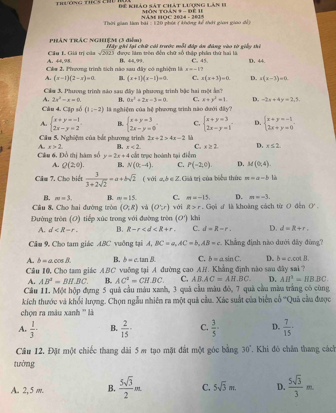 TRưỜNG THCS CHU HU
đẻ khảo sát chát lượng làn II
mÔN TOán 9 - đẻ 1I
NăM HQC 2024 - 2025
Thời gian làm bài : 120 phút ( không kể thời gian giao đề)
PHÀN TRÁC NGHIỆM (3 điểm)
Hãy ghi lại chữ cái trước mỗi đáp án đúng vào tờ giấy thi
Câu 1. Giá trị của sqrt(2023) được làm tròn đến chữ số thập phân thứ hai là
A. 44,98. B. 44,99. C. 45. D. 44.
Câu 2. Phương trình tích nào sau đây có nghiệm là x=-1 ？
A. (x-1)(2-x)=0. B. (x+1)(x-1)=0. C. x(x+3)=0. D. x(x-3)=0.
Câu 3. Phương trình nào sau đây là phương trình bậc hai một ẩn?
A. 2x^2-x=0. B. 0x^2+2x-3=0. C. x+y^2=1. D. -2x+4y=2,5.
Câu 4. Cặp số (1;-2) là nghiệm của hệ phương trình nào dưới đây?
A. beginarrayl x+y=-1 2x-y=2endarray. . beginarrayl x+y=3 2x-y=0endarray. . beginarrayl x+y=3 2x-y=1endarray. . D. beginarrayl x+y=-1 2x+y=0endarray. .
B.
C.
Câu 5. Nghiệm của bất phương trình 2x+2>4x-2 là
A. x>2. B. x<2. C. x≥ 2. D. x≤ 2.
Câu 6. Đồ thị hàm số y=2x+4 cắt trục hoành tại điểm
A. Q(2;0). B. N(0;-4). C. P(-2;0). D. M(0;4).
Câu 7. Cho biết  3/3+2sqrt(2) =a+bsqrt(2) ( với a,b∈ Z * Giá trị của biểu thức m=a-b là
B. m=3. B. m=15. C. m=-15. D. m=-3.
Câu 8. Cho hai đường tròn (O;R) và (O';r) với R>r. Gọi đ là khoảng cách từ O đến O'.
Đường tròn (O) tiếp xúc trong với đường tròn (O') khi
A. d B. R-r C. d=R-r. D. d=R+r.
Câu 9. Cho tam giác ABC vuông tại A, BC=a,AC=b,AB=c. Khẳng định nào dưới đây đúng?
A. b=a.cos B. B. b=c.tan B. C. b=a.sin C. D. b=c.cot B.
Câu 10. Cho tam giác ABC vuông tại A đường cao AH. Khẳng định nào sau đây sai ?
A. AB^2=BH.BC. B. AC^2=CH.BC. C. AB.AC=AH.BC. D. AH^2=HB.BC.
Câu 11. Một hộp đựng 5 quả cầu màu xanh, 3 quả cầu màu đỏ, 7 quả cầu màu trắng có cùng
kích thước và khối lượng. Chọn ngẫu nhiên ra một quả cầu. Xác suất của biến cố “Quả cầu được
chọn ra màu xanh ' là
A.  1/3 ·  2/15 ·  3/5 ·  7/15 ·
B.
C.
D.
Câu 12. Đặt một chiếc thang dài 5 m tạo mặt đất một góc bằng 30°.  Khi đó chân thang cách
tường
C.
A. 2,5 m. B.  5sqrt(3)/2 m. 5sqrt(3)m.
D.  5sqrt(3)/3 m.