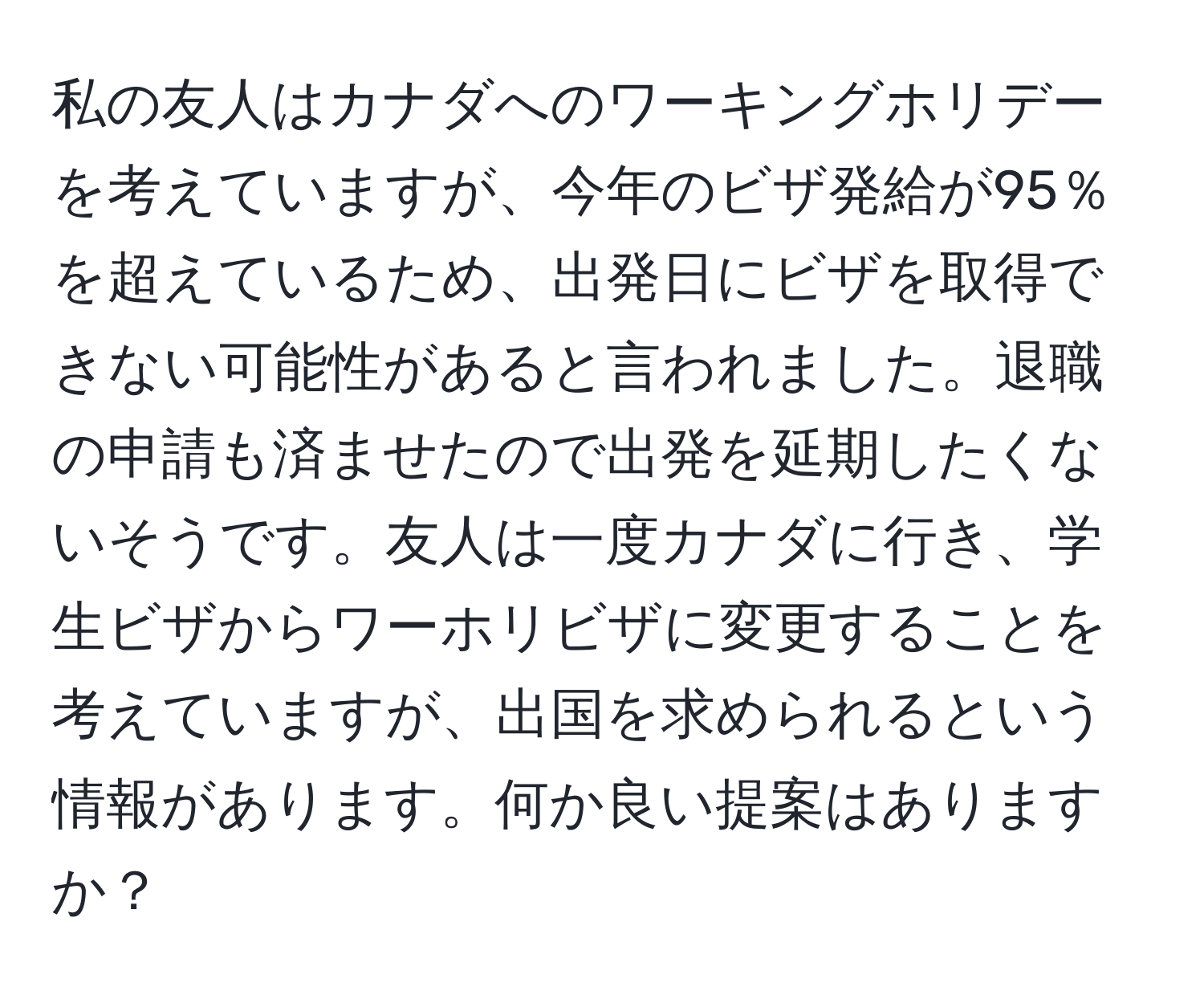 私の友人はカナダへのワーキングホリデーを考えていますが、今年のビザ発給が95％を超えているため、出発日にビザを取得できない可能性があると言われました。退職の申請も済ませたので出発を延期したくないそうです。友人は一度カナダに行き、学生ビザからワーホリビザに変更することを考えていますが、出国を求められるという情報があります。何か良い提案はありますか？