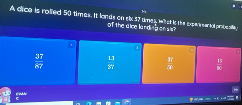 2/16
A dice is rolled 50 times. It lands on six 37 times. What is the experimental probability
of the dice landing on six?
1
2
3
 37/87 
 13/37 
 37/50 
 13/50 
EVAN
C
USD/CNY +0 1